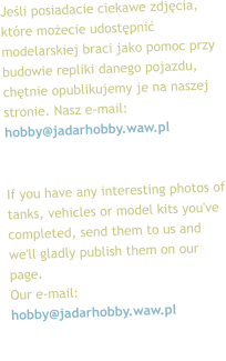 Jeli posiadacie ciekawe zdjcia, ktre moecie udostpni modelarskiej braci jako pomoc przy budowie repliki danego pojazdu, chtnie opublikujemy je na naszej stronie. Nasz e-mail: hobby@jadarhobby.waw.pl   If you have any interesting photos of tanks, vehicles or model kits you've completed, send them to us and we'll gladly publish them on our page.  Our e-mail: hobby@jadarhobby.waw.pl